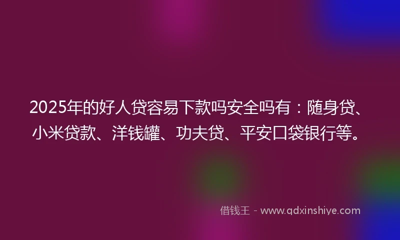 2025年的好人贷容易下款吗安全吗有：随身贷、小米贷款、洋钱罐、功夫贷、平安口袋银行等。