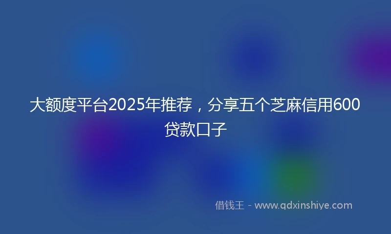 大额度平台2025年推荐，分享五个芝麻信用600贷款口子