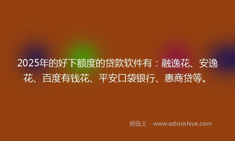 2025年的好下额度的贷款软件有：融逸花、安逸花、百度有钱花、平安口袋银行、惠商贷等。