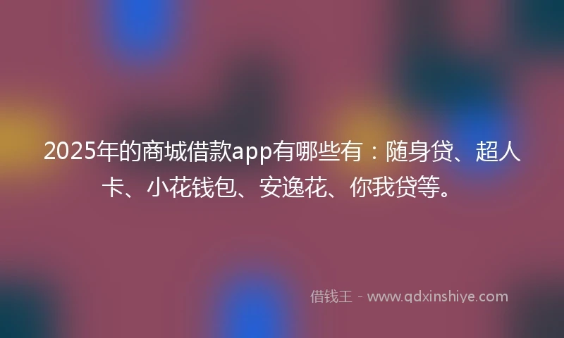 2025年的商城借款app有哪些有：随身贷、超人卡、小花钱包、安逸花、你我贷等。
