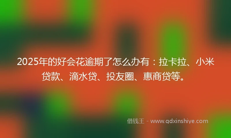 2025年的好会花逾期了怎么办有：拉卡拉、小米贷款、滴水贷、投友圈、惠商贷等。