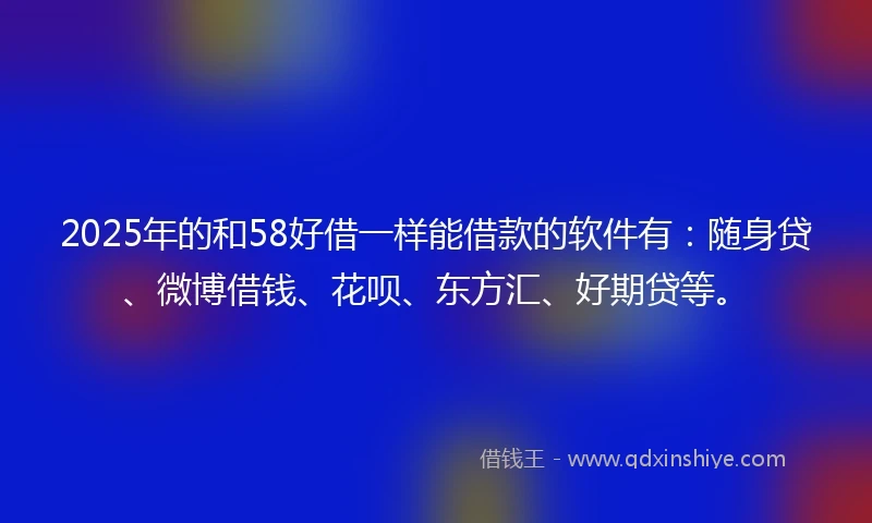 2025年的和58好借一样能借款的软件有：随身贷、微博借钱、花呗、东方汇、好期贷等。