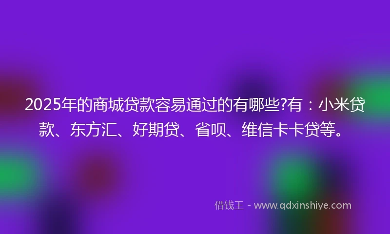 2025年的商城贷款容易通过的有哪些?有：小米贷款、东方汇、好期贷、省呗、维信卡卡贷等。