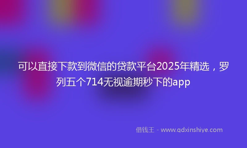 可以直接下款到微信的贷款平台2025年精选,罗列五个714无视逾期秒下的app