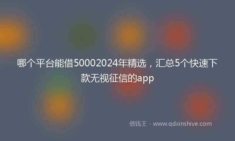 哪个平台能借50002024年精选，汇总5个快速下款无视征信的app