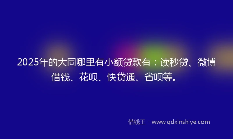 2025年的大同哪里有小额贷款有：读秒贷、微博借钱、花呗、快贷通、省呗等。