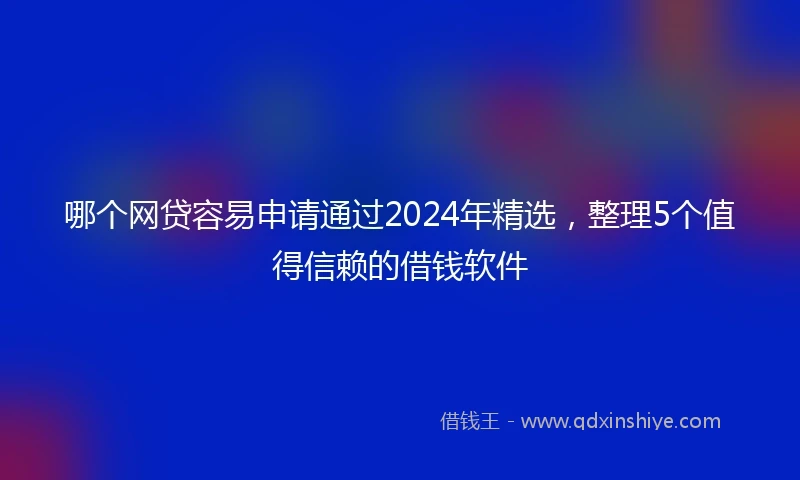 哪个网贷容易申请通过2024年精选，整理5个值得信赖的借钱软件