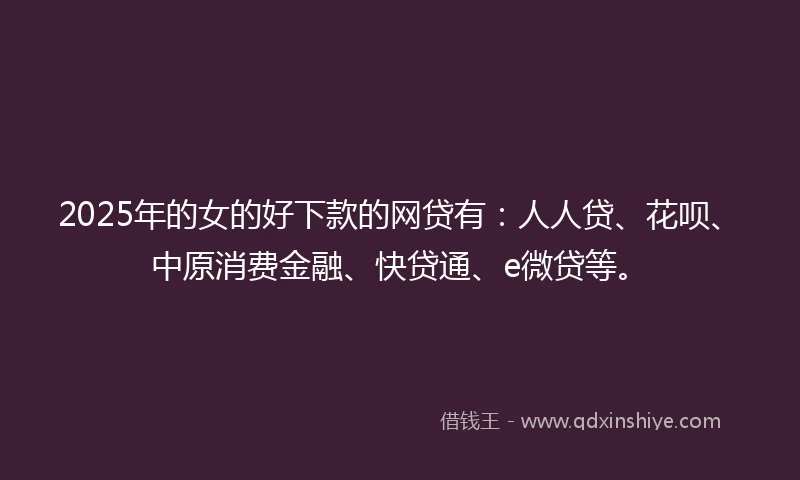 2025年的女的好下款的网贷有：人人贷、花呗、中原消费金融、快贷通、e微贷等。