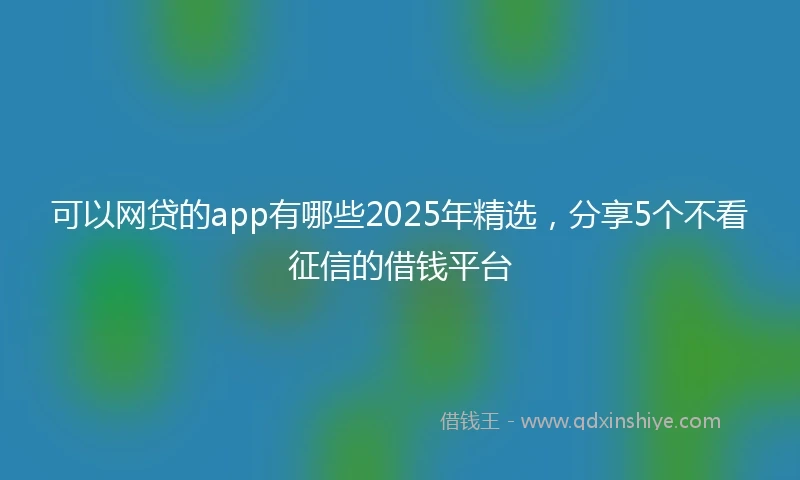 可以网贷的app有哪些2025年精选，分享5个不看征信的借钱平台