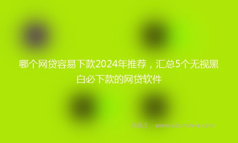 哪个网贷容易下款2024年推荐，汇总5个无视黑白必下款的网贷软件