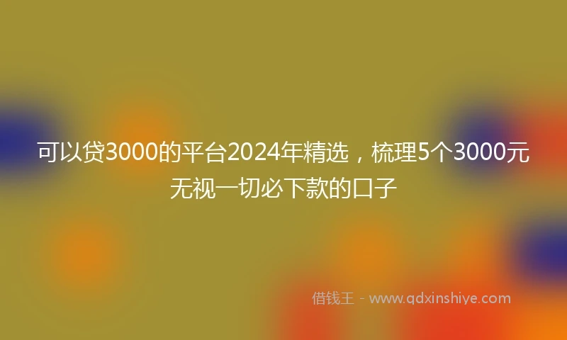 可以贷3000的平台2024年精选，梳理5个3000元无视一切必下款的口子