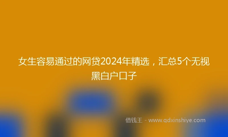 女生容易通过的网贷2024年精选，汇总5个无视黑白户口子