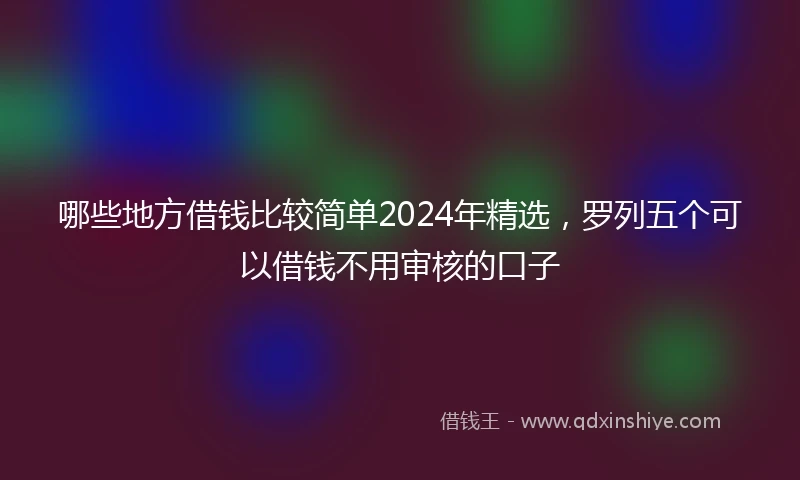 哪些地方借钱比较简单2024年精选，罗列五个可以借钱不用审核的口子