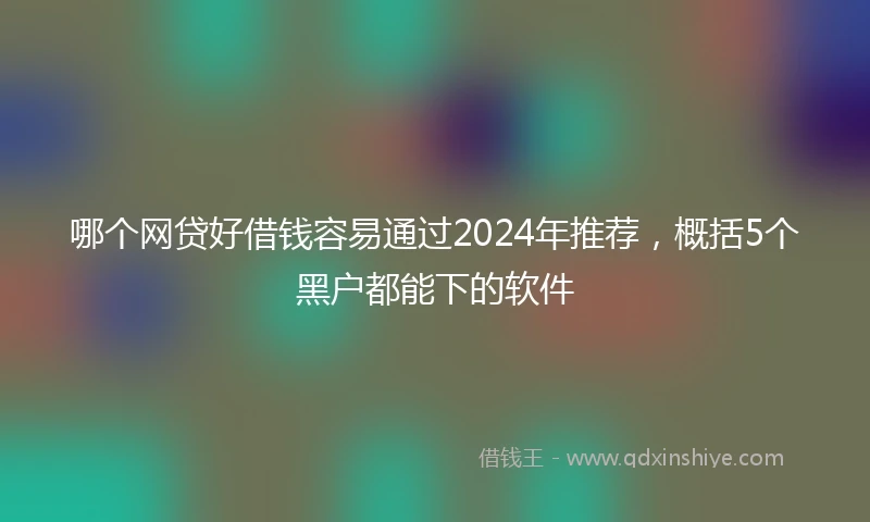 哪个网贷好借钱容易通过2024年推荐，概括5个黑户都能下的软件