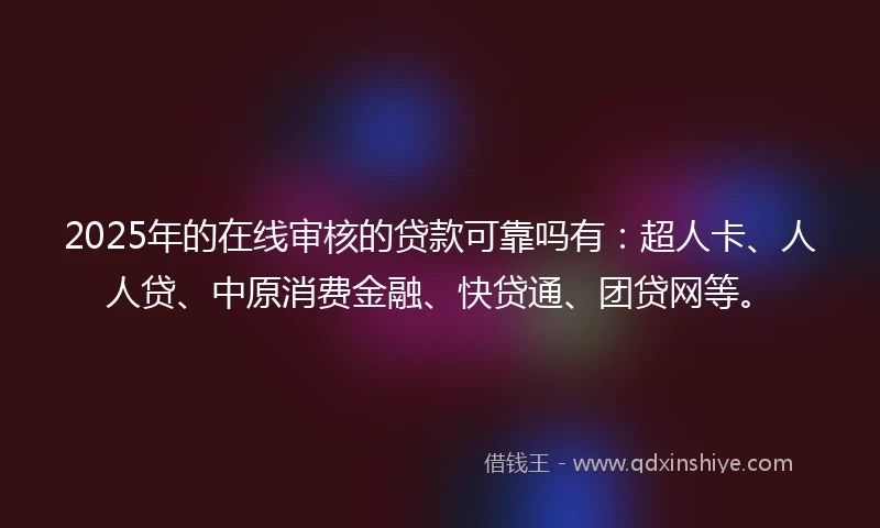 2025年的在线审核的贷款可靠吗有：超人卡、人人贷、中原消费金融、快贷通、团贷网等。