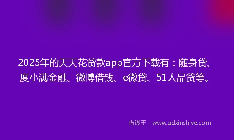 2025年的天天花贷款app官方下载有：随身贷、度小满金融、微博借钱、e微贷、51人品贷等。