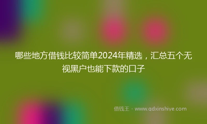 哪些地方借钱比较简单2024年精选，汇总五个无视黑户也能下款的口子