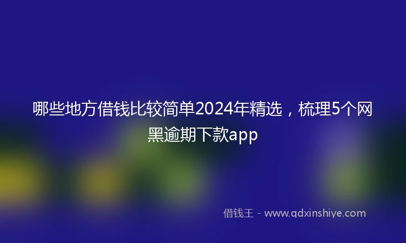 哪些地方借钱比较简单2024年精选，梳理5个网黑逾期下款app