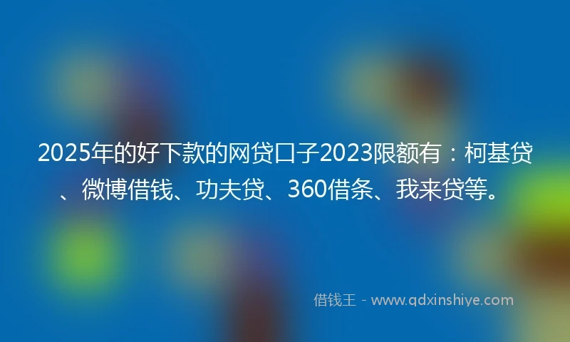 2025年的好下款的网贷口子2023限额有：柯基贷、微博借钱、功夫贷、360借条、我来贷等。