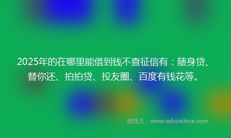 2025年的在哪里能借到钱不查征信有:随身贷、替你还、拍拍贷、投友圈、百度有钱花等。