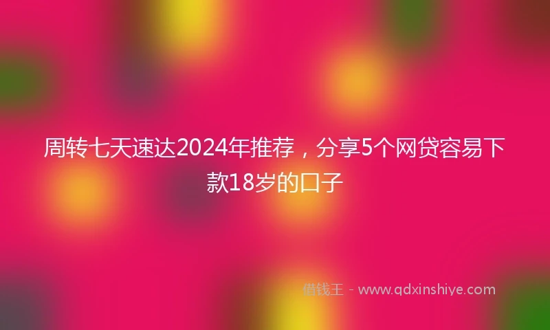 周转七天速达2024年推荐，分享5个网贷容易下款18岁的口子