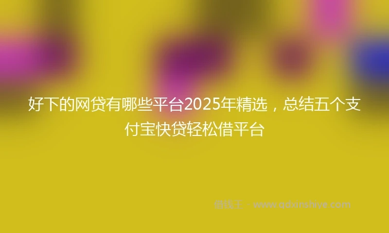 好下的网贷有哪些平台2025年精选，总结五个支付宝快贷轻松借平台
