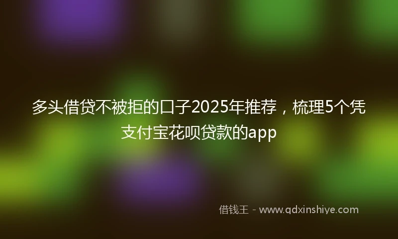 多头借贷不被拒的口子2025年推荐，梳理5个凭支付宝花呗贷款的app