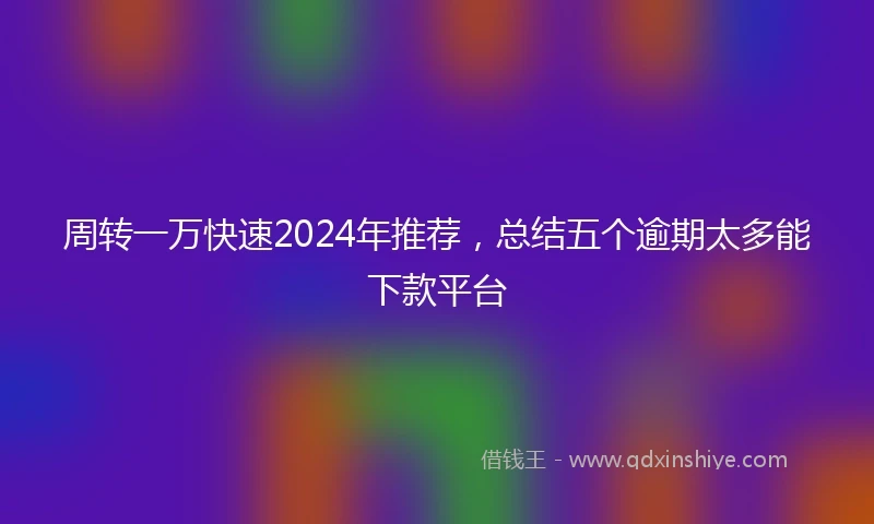 周转一万快速2024年推荐，总结五个逾期太多能下款平台