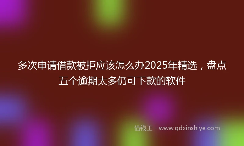 多次申请借款被拒应该怎么办2025年精选，盘点五个逾期太多仍可下款的软件