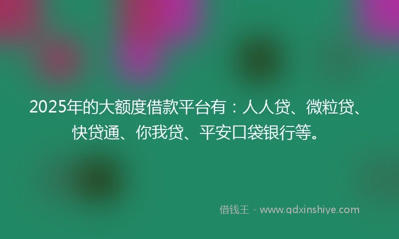 2025年的大额度借款平台有：人人贷、微粒贷、快贷通、你我贷、平安口袋银行等。