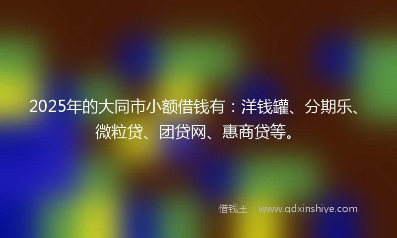 2025年的大同市小额借钱有：洋钱罐、分期乐、微粒贷、团贷网、惠商贷等。