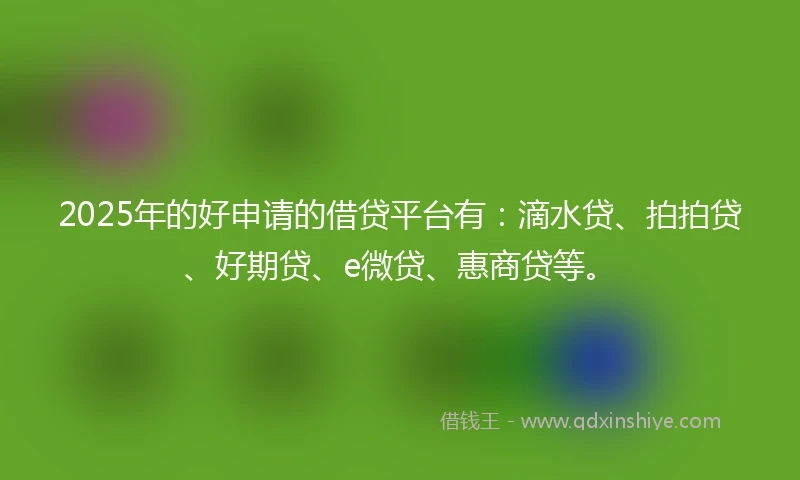 2025年的好申请的借贷平台有：滴水贷、拍拍贷、好期贷、e微贷、惠商贷等。