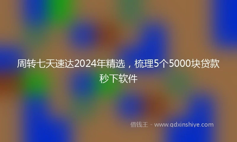 周转七天速达2024年精选，梳理5个5000块贷款秒下软件
