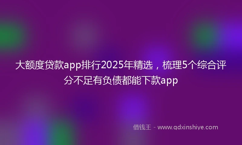 大额度贷款app排行2025年精选，梳理5个综合评分不足有负债都能下款app