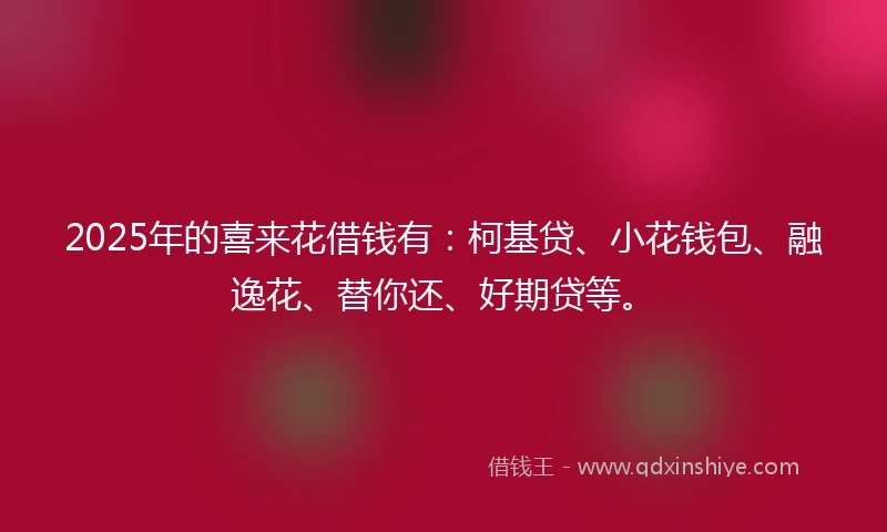 2025年的喜来花借钱有：柯基贷、小花钱包、融逸花、替你还、好期贷等。