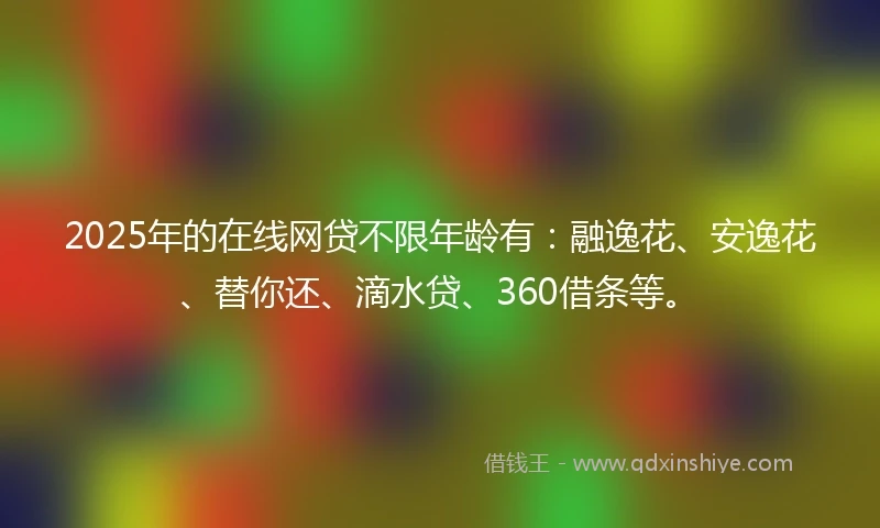 2025年的在线网贷不限年龄有：融逸花、安逸花、替你还、滴水贷、360借条等。
