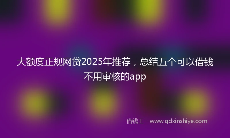 大额度正规网贷2025年推荐，总结五个可以借钱不用审核的app