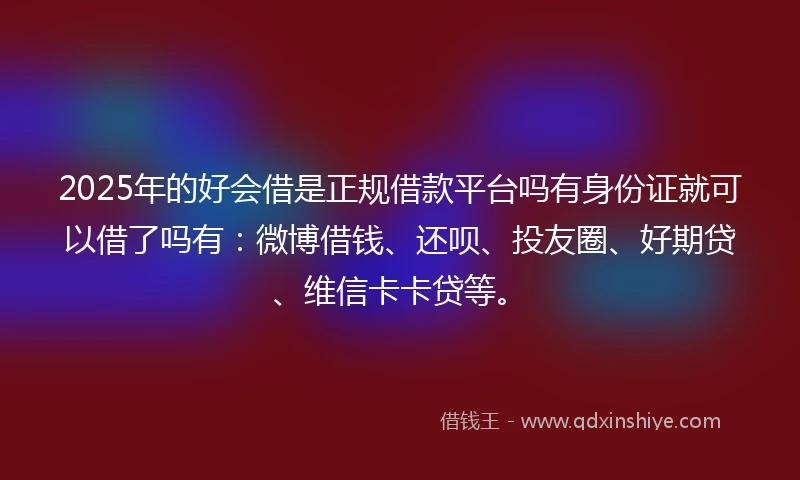 2025年的好会借是正规借款平台吗有身份证就可以借了吗有：微博借钱、还呗、投友圈、好期贷、维信卡卡贷等。