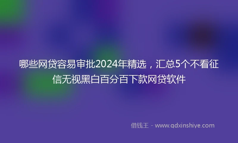 哪些网贷容易审批2024年精选，汇总5个不看征信无视黑白百分百下款网贷软件