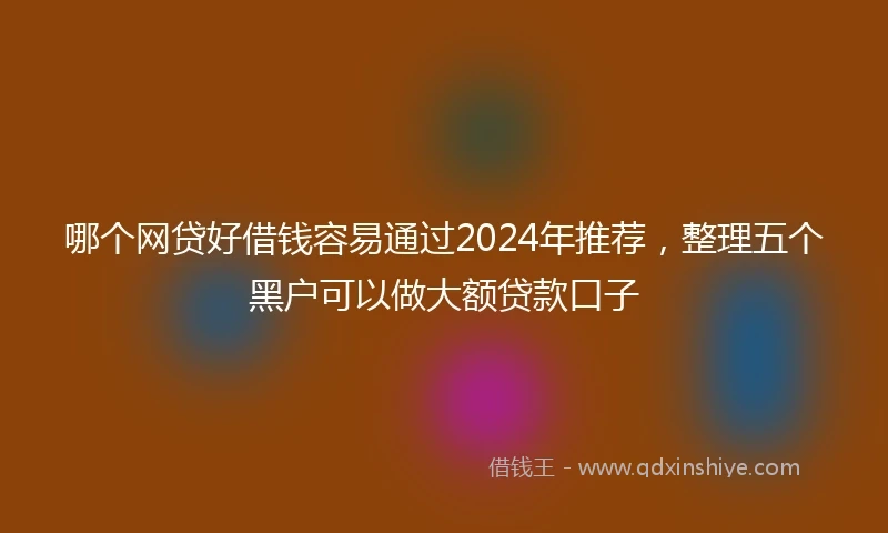 哪个网贷好借钱容易通过2024年推荐，整理五个黑户可以做大额贷款口子