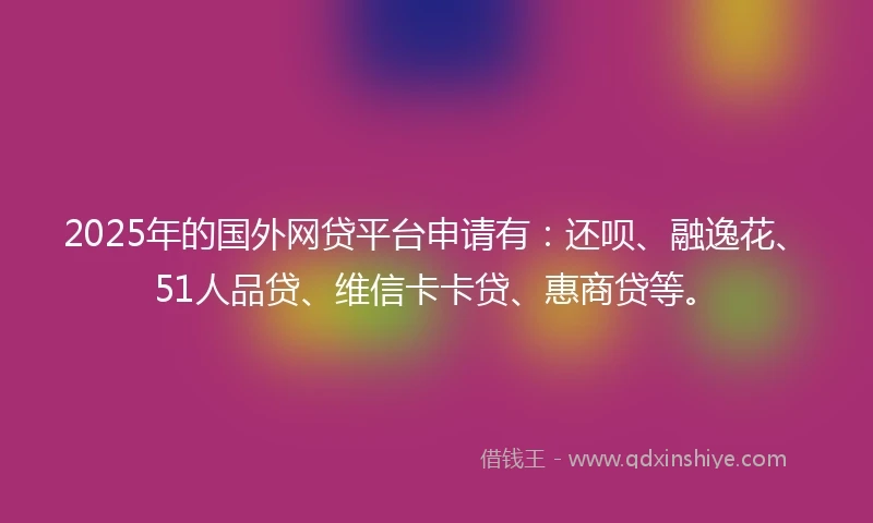 2025年的国外网贷平台申请有：还呗、融逸花、51人品贷、维信卡卡贷、惠商贷等。