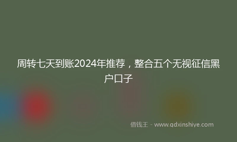 周转七天到账2024年推荐，整合五个无视征信黑户口子