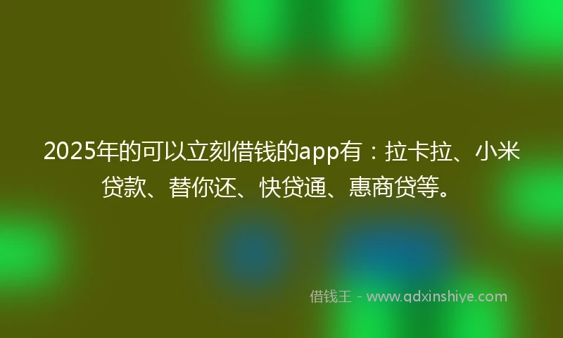 2025年的可以立刻借钱的app有：拉卡拉、小米贷款、替你还、快贷通、惠商贷等。