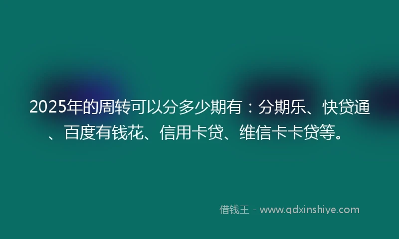 2025年的周转可以分多少期有：分期乐、快贷通、百度有钱花、信用卡贷、维信卡卡贷等。