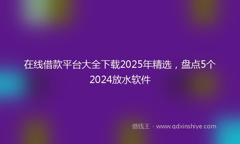 在线借款平台大全下载2025年精选，盘点5个2024放水软件