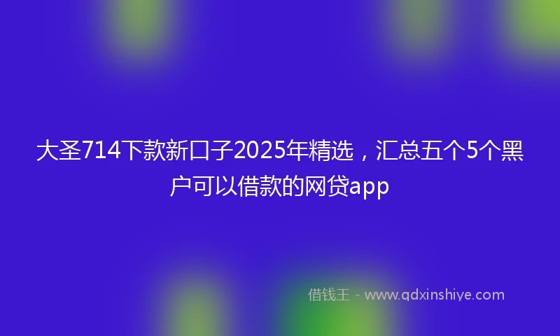 大圣714下款新口子2025年精选，汇总五个5个黑户可以借款的网贷app