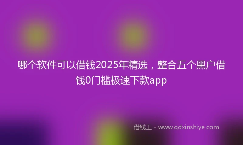 哪个软件可以借钱2025年精选，整合五个黑户借钱0门槛极速下款app