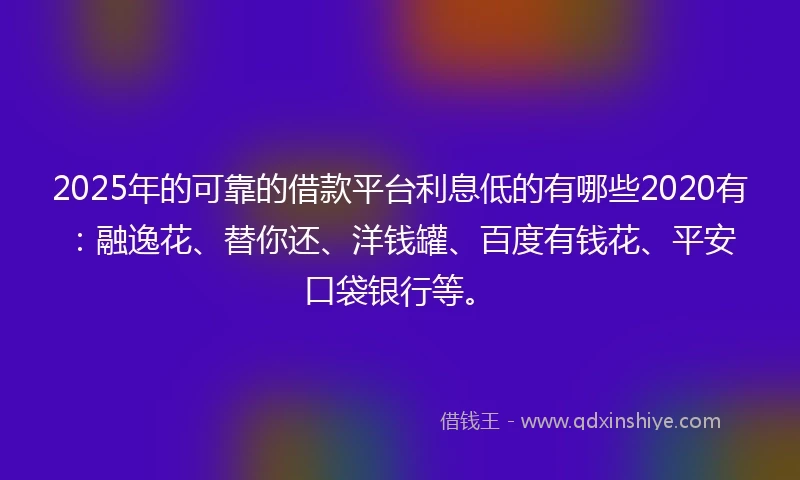 2025年的可靠的借款平台利息低的有哪些2020有：融逸花、替你还、洋钱罐、百度有钱花、平安口袋银行等。