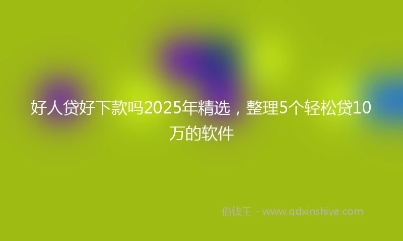 好人贷好下款吗2025年精选，整理5个轻松贷10万的软件