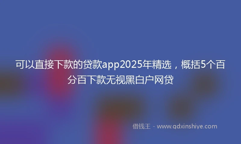 可以直接下款的贷款app2025年精选，概括5个百分百下款无视黑白户网贷